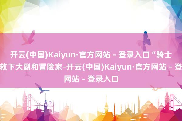 开云(中国)Kaiyun·官方网站 - 登录入口“骑士”先后救下大副和冒险家-开云(中国)Kaiyun·官方网站 - 登录入口