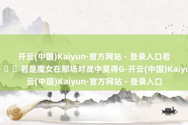 开云(中国)Kaiyun·官方网站 - 登录入口若是奥尔加穿向上来了👇若是魔女在那场对战中莫得G-开云(中国)Kaiyun·官方网站 - 登录入口