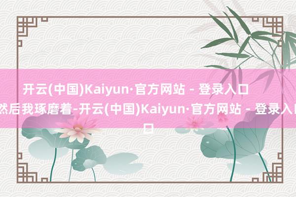 开云(中国)Kaiyun·官方网站 - 登录入口 然后我琢磨着-开云(中国)Kaiyun·官方网站 - 登录入口