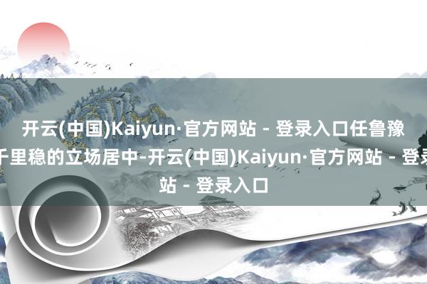 开云(中国)Kaiyun·官方网站 - 登录入口任鲁豫以其千里稳的立场居中-开云(中国)Kaiyun·官方网站 - 登录入口