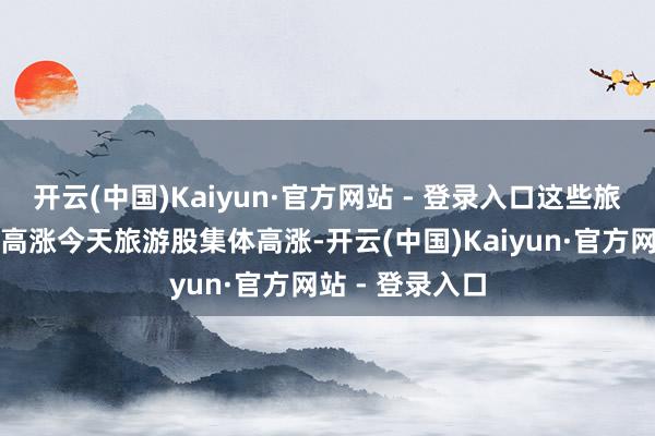 开云(中国)Kaiyun·官方网站 - 登录入口这些旅游股今天集体高涨今天旅游股集体高涨-开云(中国)Kaiyun·官方网站 - 登录入口