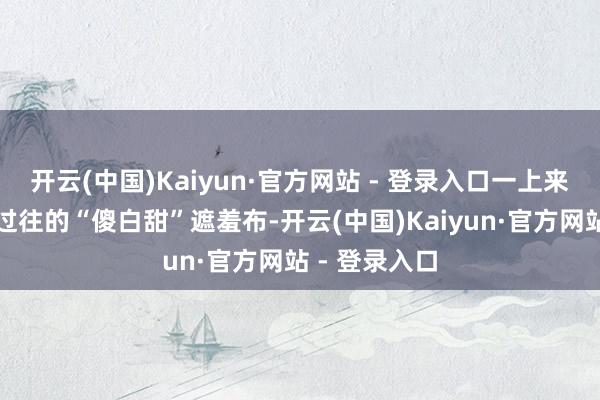 开云(中国)Kaiyun·官方网站 - 登录入口一上来就撕开了她过往的“傻白甜”遮羞布-开云(中国)Kaiyun·官方网站 - 登录入口