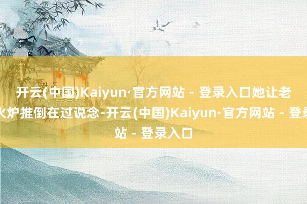 开云(中国)Kaiyun·官方网站 - 登录入口她让老仆把火炉推倒在过说念-开云(中国)Kaiyun·官方网站 - 登录入口