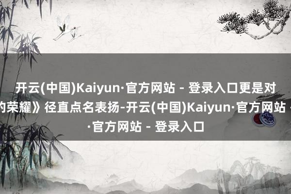开云(中国)Kaiyun·官方网站 - 登录入口更是对《千里默的荣耀》径直点名表扬-开云(中国)Kaiyun·官方网站 - 登录入口