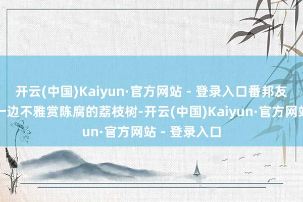 开云(中国)Kaiyun·官方网站 - 登录入口番邦友东说念主们一边不雅赏陈腐的荔枝树-开云(中国)Kaiyun·官方网站 - 登录入口